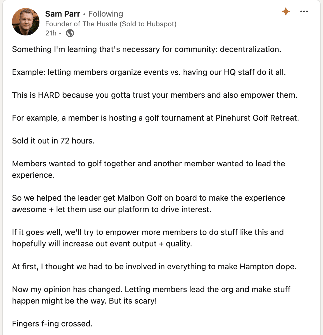 Something I'm learning that's necessary for community: decentralization.   Example: letting members organize events vs. having our HQ staff do it all.  This is HARD because you gotta trust your members and also empower them.   For example, a member is hosting a golf tournament at Pinehurst Golf Retreat.   Sold it out in 72 hours.   Members wanted to golf together and another member wanted to lead the experience.   So we helped the leader get Malbon Golf on board to make the experience awesome + let them use our platform to drive interest.  If it goes well, we'll try to empower more members to do stuff like this and hopefully will increase out event output + quality.  At first, I thought we had to be involved in everything to make Hampton dope.   Now my opinion has changed. Letting members lead the org and make stuff happen might be the way. But its scary!  Fingers f-ing crossed.