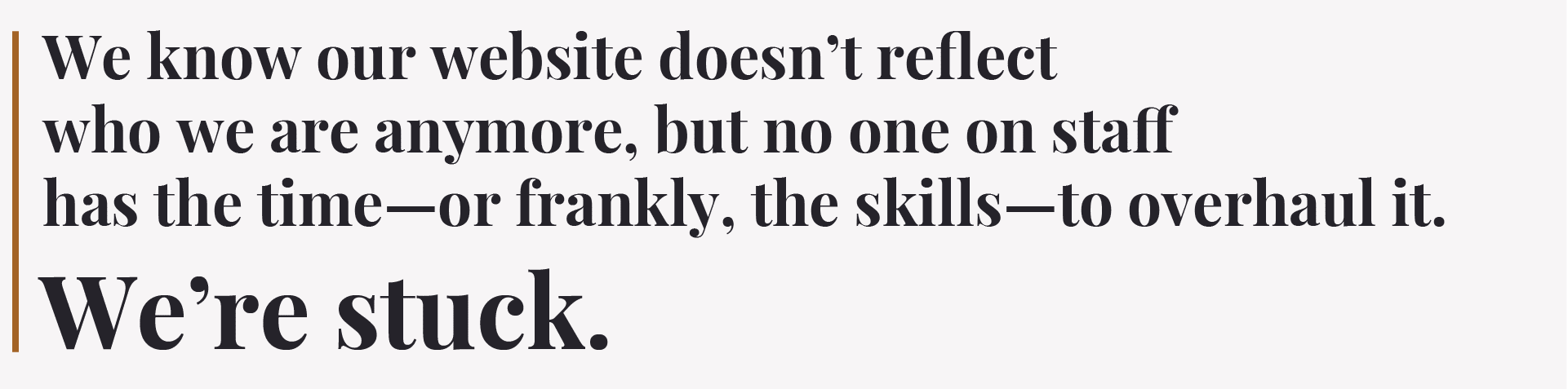 Quote : “We know our website doesn’t reflect who we are anymore, but no one on staff has the time—or frankly, the skills—to overhaul it. We’re stuck.