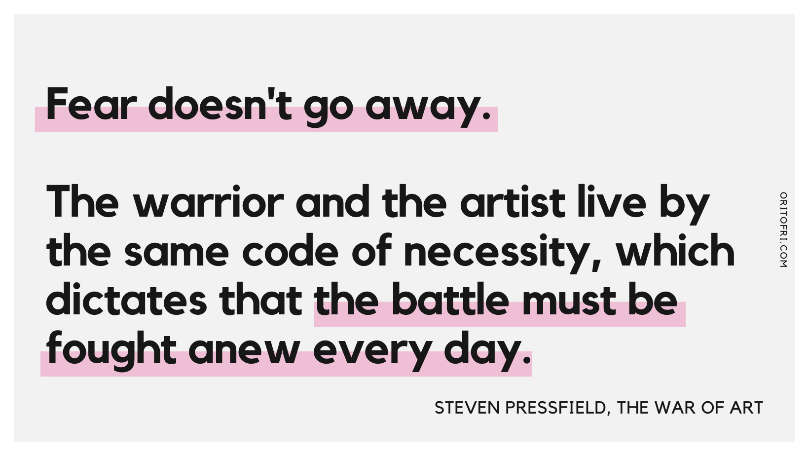 Fear doesn't go away. The warrior and the artist live by the same code of necessity, which dictates that the battle must be fought anew every day.” ― Steven Pressfield, The War of Art