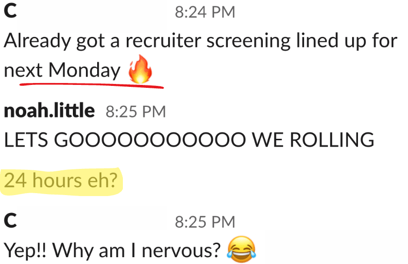 A conversation screenshot from a messaging app. The first message, at 8:24 PM from user "C," says, "Already got a recruiter screening lined up for next Monday" with a fire emoji and "Monday" underlined. The second message from "noah.little" at 8:25 PM exclaims, "LETS GOOOOOOOOOO WE ROLLING" with a highlighted text "24 hours eh?" following it. The final message from "C" at 8:25 PM responds with "Yep!! Why am I nervous?" followed by a laughing emoji.
