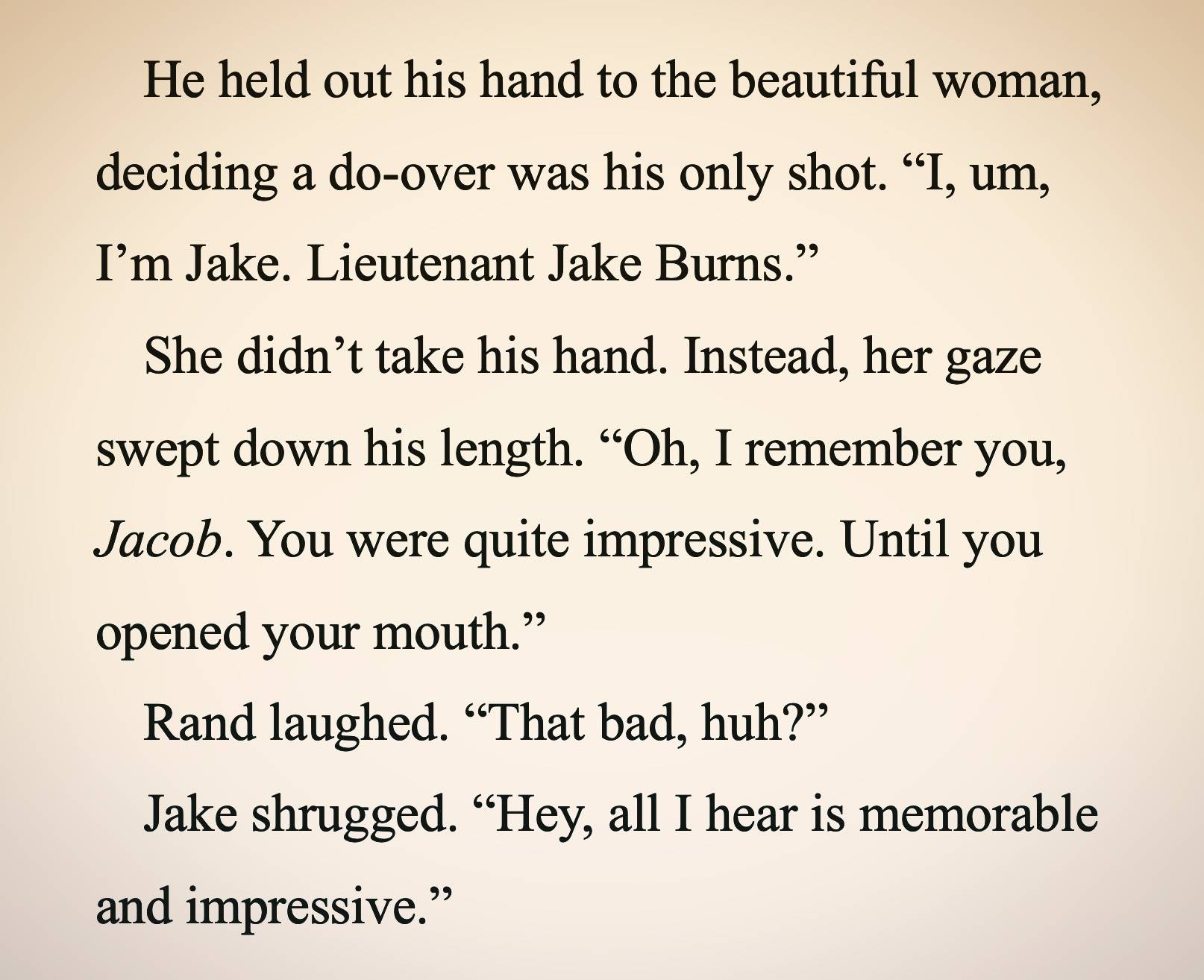 He held out his hand to the beautiful woman, deciding a do-over was his only shot. "I, um, I'm Jake. Lieutenant Jake Burns." She didn't take his hand. Instead, her gaze swept down his length. "Oh, I remember you, Jacob. You were quite impressive. Until you opened your mouth." Rand laughed. "That bad, huh?" Jake shrugged. "Hey, all I hear is memorable and impressive."