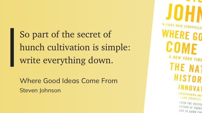 So part of the secret of hunch cultivation is simple: write everything down.  Quote from Where Good Ideas Come From by Steven Johnson