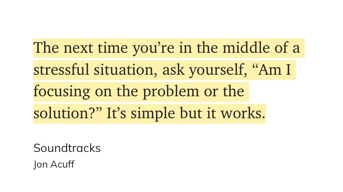 "The next time you're in the middle of a stressful situation, ask yourself, "Hmm I focusing on the problem or the solution?" It's simple but it works."