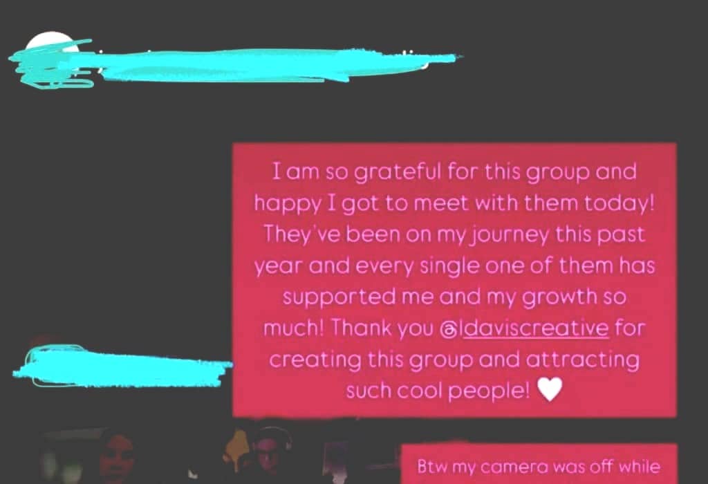 An Instagram story screenshot featuring a pink text box with a message expressing gratitude for a group and its support. The message mentions meeting with the group and thanks the user "@ldaviscreative" for creating it. There's a heart emoji at the end. Partially visible are some small video call screens showing people, with portions covered by blue scribbles.