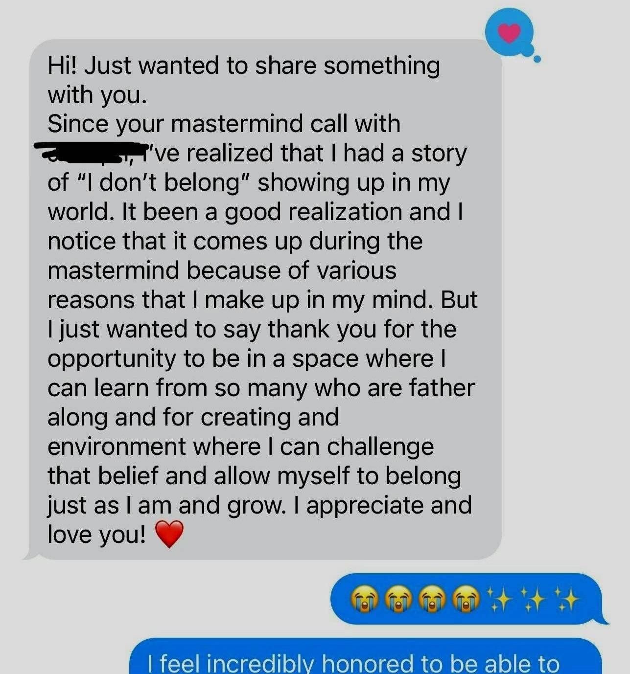 A screenshot of a text conversation. The first message reads: "Hi! Just wanted to share something with you. Since your mastermind call with [name redacted], I've realized that I had a story of 'I don't belong' showing up in my world. It's been a good realization and I notice that it comes up during the mastermind because of various reasons that I make up in my mind. But I just wanted to say thank you for the opportunity to be in a space where I can learn from so many who are father along and for creating and environment where I can challenge that belief and allow myself to belong just as I am and grow. I appreciate and love you!" It ends with a red heart emoji. The response is a series of crying and sparkle emojis. The next part of the conversation is partially visible and begins with "I feel incredibly honored to be able to".