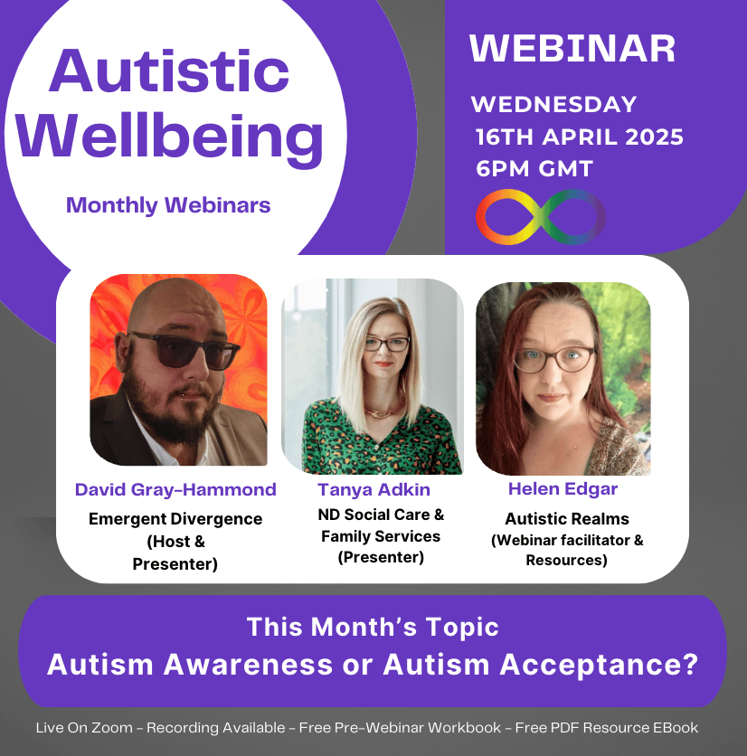 Alt Text for April: Images of David Gray-Hammond, Tanya Adkin and Helen Edgar. Text in purple and white backgrounds. Reads: Autistic Wellbeing Monthly Webinars. WEDNESDAY 16TH APRIL 2025 6PM GMT David Gray-Hammond Emergent Divergence (Host & Presenter). Tanya Adkin ND Social Care & Family Services (Presenter). Helen Edgar Autistic Realms (Webinar facilitator & Resources) This Month's Topic Autism Awareness or Autism Acceptance? Live On Zoom - Recording Available - Free Pre-Webinar Workbook - Free PDF Resource EBook. 