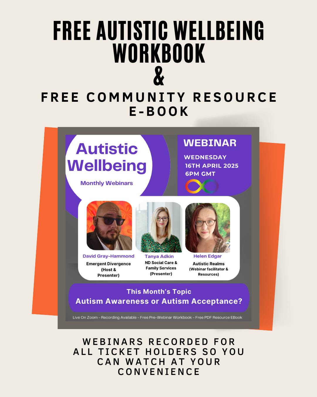 ALt: Image of webinar advert for Autistic Wellbeing Monthly webinars. Photos of David Gray-Hammond, Tanya Adkin and Helen Edgar. Text reads: FREE AUTISTIC WELLBEING WORKBOOK & FREE COMMUNITY RESOURCE E-BOOK. WEBINAR WEDNESDAY16TH APRIL 20256PM GMT. This Month's TopicAutism Awareness or Autism Acceptance? Webinars Recorded for all Ticket holders so you can watch at your convenience