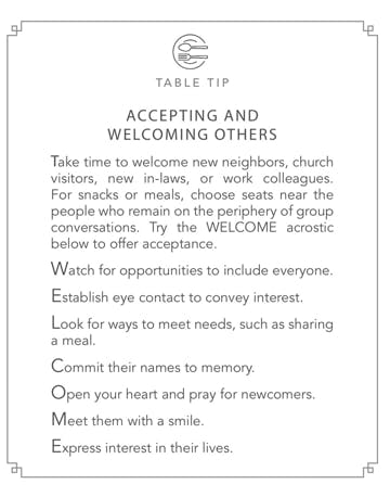 Table Tips: Accepting and Welcoming Others. Take time to welcome new neighbors, church visitors, new in-laws, or work colleagues. For snacks or meals, choose seats near the people who remain on the periphery of group conversations. Try the WELCOME acrostic to offer acceptance. Watch for opportunities to include everyone. Establish eye contact to convey interest. Look for ways to meet needs, such as sharing a meal. Commit their names to memory. Open your heart and pray for newcomers. Meet them with a smile. Express interest in their lives.
