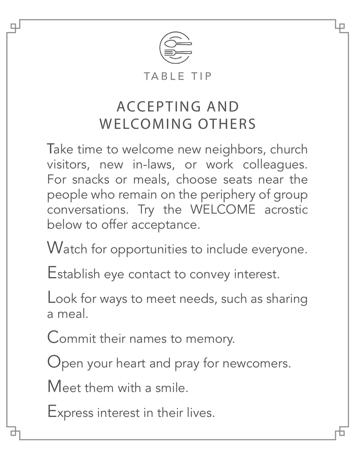 Table Tips: Accepting and Welcoming Others. Take time to welcome new neighbors, church visitors, new in-laws, or work colleagues. For snacks or meals, choose seats near the people who remain on the periphery of group conversations. Try the WELCOME acrostic to offer acceptance. Watch for opportunities to include everyone. Establish eye contact to convey interest. Look for ways to meet needs, such as sharing a meal. Commit their names to memory. Open your heart and pray for newcomers. Meet them with a smile. Express interest in their lives.