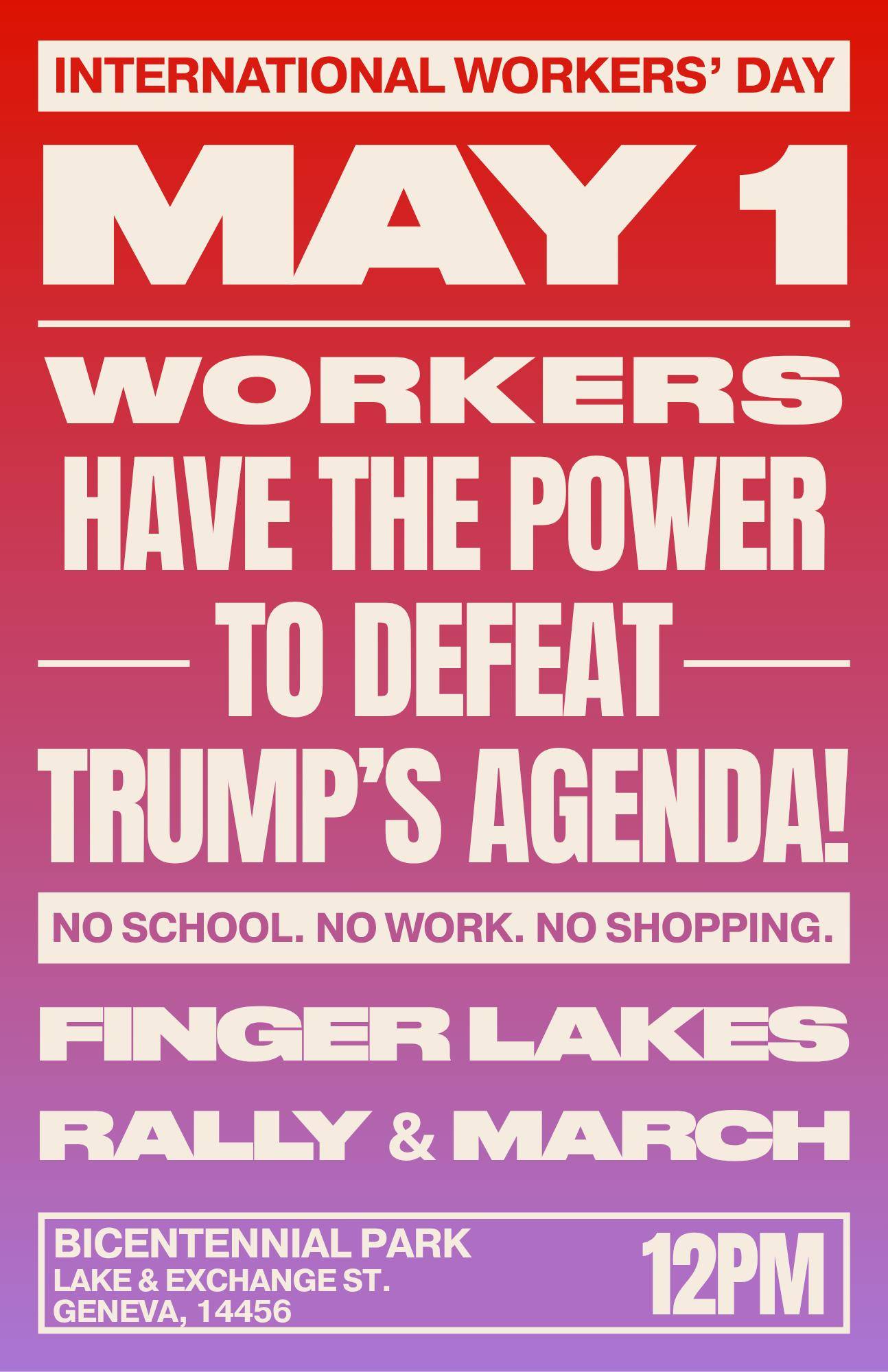 INTERNATIONAL WORKERS' DAY MAY 1 WORKERS HAVE THE POWER TO DEFEAT TRUMP'S AGENDA! NO SCHOOL. NO WORK. NO SHOPPING. FINGER LAKES RALLY & MARCH BICENTENNIAL PARK lAKE & EXCHANGE STR. GENEVA, 14456 12PM