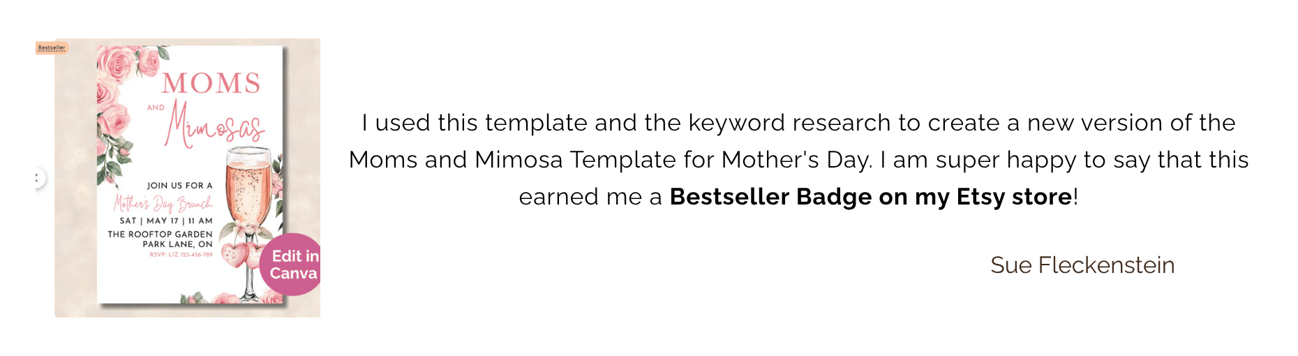 Comment from Sue Fleckenstein: I used this template and the keyword research to create a new version of the Moms and Mimosa Template for Mother's Day. I am super happy to say that this earned me a Bestseller Badge on my Etsy store!