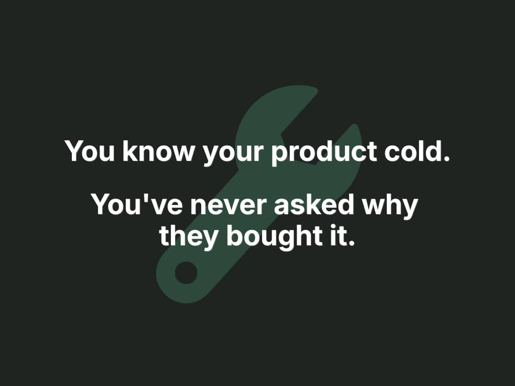 You know your product cold. You've never asked why they bought it.