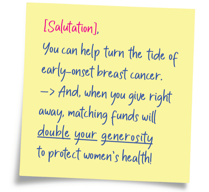 an image of a sticky note with the words: [Salutation], You can help turn the tide of early-onset breast cancer. And, when you give right away, matching funds will double your generosity to protect women's health!