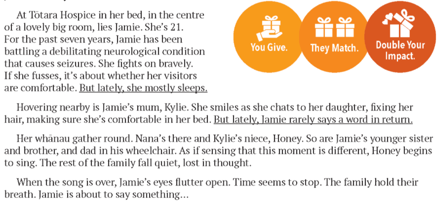 screenshot: "At Totara Hospice in her bed, in the centre of a big, lovely room is Jamie, lying in bed. She’s 25. For the past 12 years, Jamie has been battling a debilitating neurological condition that causes seizures. She’s fought bravely. When she fusses, it’s about whether her visitors are comfortable. But lately, Jamie mostly sleeps. Hovering nearby is Jamie’s mum, Kylie. She smiles as she chats to her daughter, fixing her hair, making sure she’s comfortable in her bed. But lately, Jamie rarely opens her mouth to say a word in return. Her whānau gather round. Nana’s there. So are Jamie’s younger sister and brother. And Dad in his wheelchair. As if sensing that something about this moment is different, Kylie’s cousin Holly begins to sing. The rest of the family fall quiet, lost in thought. When the song is over, Jamie’s eyes flutter open. Time seems to stop. The family hold their breath. Jamie is about to say something . . . "