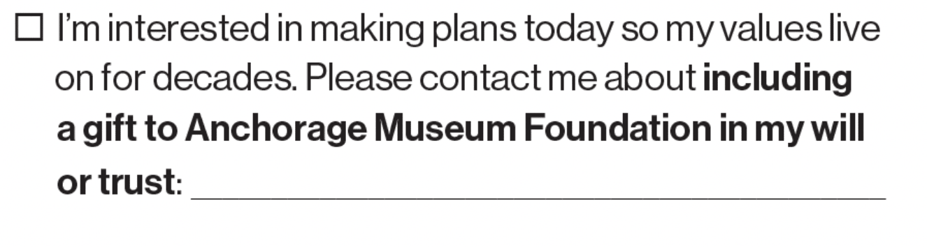 ☐ I’m interested in making plans today so my values live on for decades. Please contact me about **including a gift to Anchorage Museum Foundation in my will or trust:** ________________________________