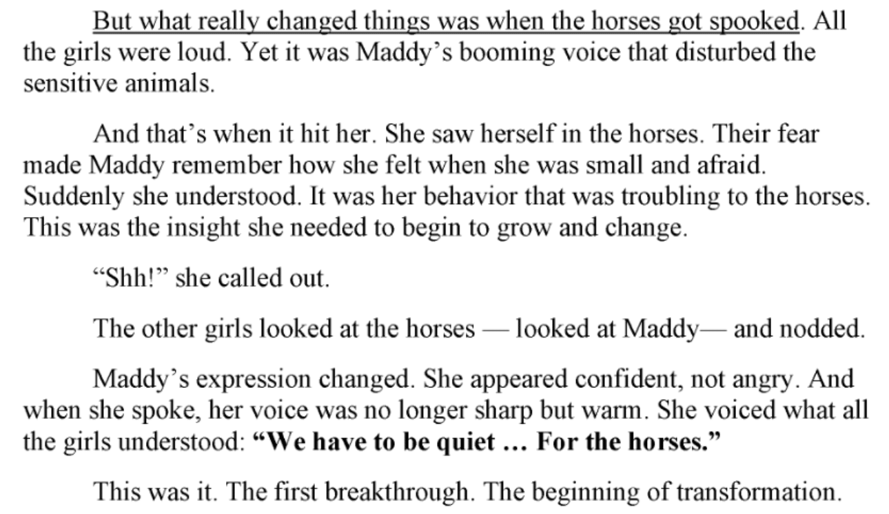 Screenshot of a book or letter excerpt in black serif text on a white background. The opening sentence is underlined, and the quoted sentence near the bottom is in bold. Transcription: “But what really changed things was when the horses got spooked. All the girls were loud. Yet it was Maddy’s booming voice that disturbed the sensitive animals. And that’s when it hit her. She saw herself in the horses. Their fear made Maddy remember how she felt when she was small and afraid. Suddenly she understood. It was her behavior that was troubling to the horses. This was the insight she needed to begin to grow and change. ‘Shh!’ she called out. The other girls looked at the horses — looked at Maddy— and nodded. Maddy’s expression changed. She appeared confident, not angry. And when she spoke, her voice was no longer sharp but warm. She voiced what all the girls understood: ‘We have to be quiet … For the horses.’ This was it. The first breakthrough. The beginning of transformation.”