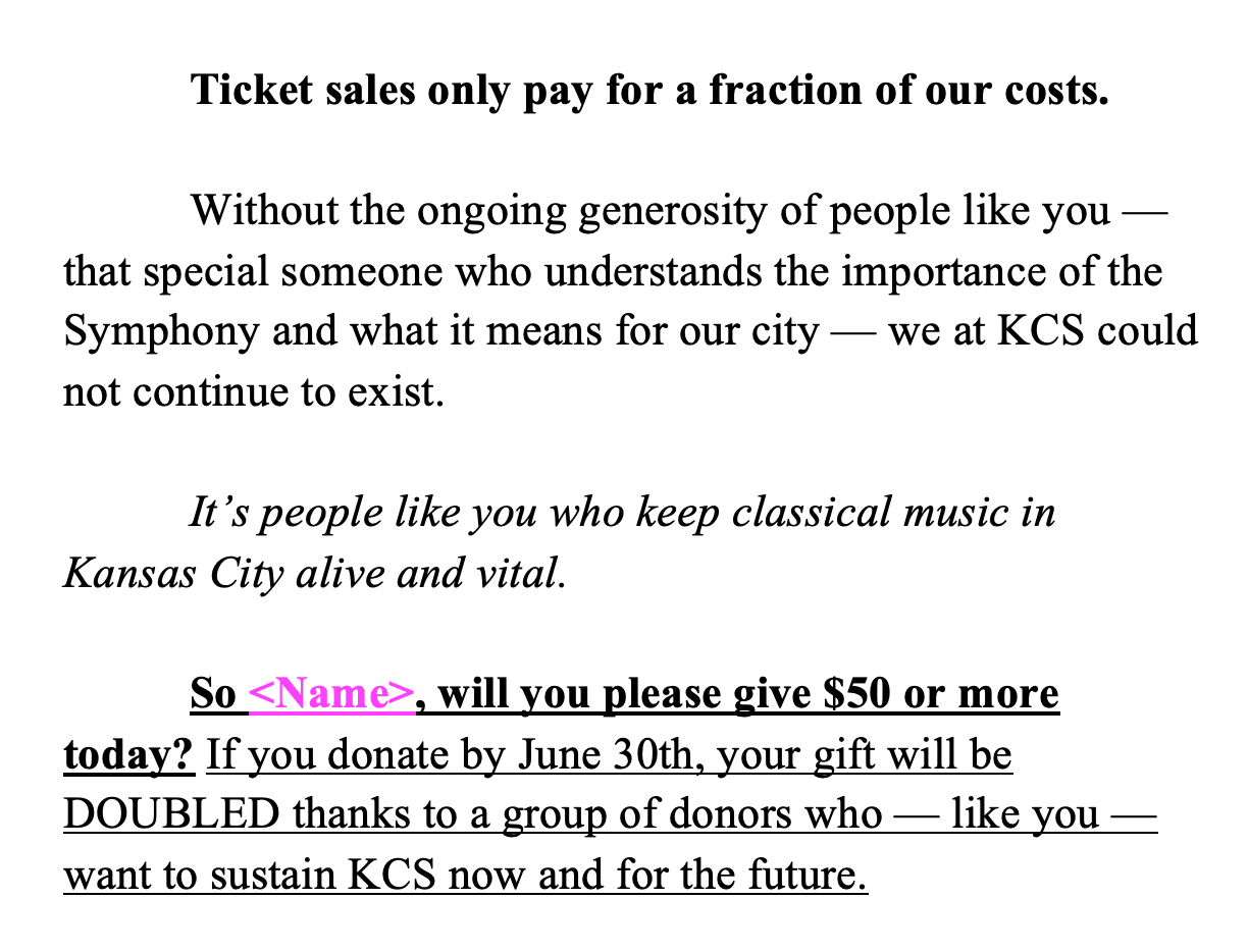 Ticket sales only pay for a fraction of our costs.   Without the ongoing generosity of people like you — that special someone who understands the importance of the Symphony and what it means for our city — we at KCS could not continue to exist.   It’s people like you who keep classical music in Kansas City alive and vital.  So <Name>, will you please give $50 or more today? If you donate by June 30th, your gift will be DOUBLED thanks to a group of donors who — like you — want to sustain KCS now and for the future.