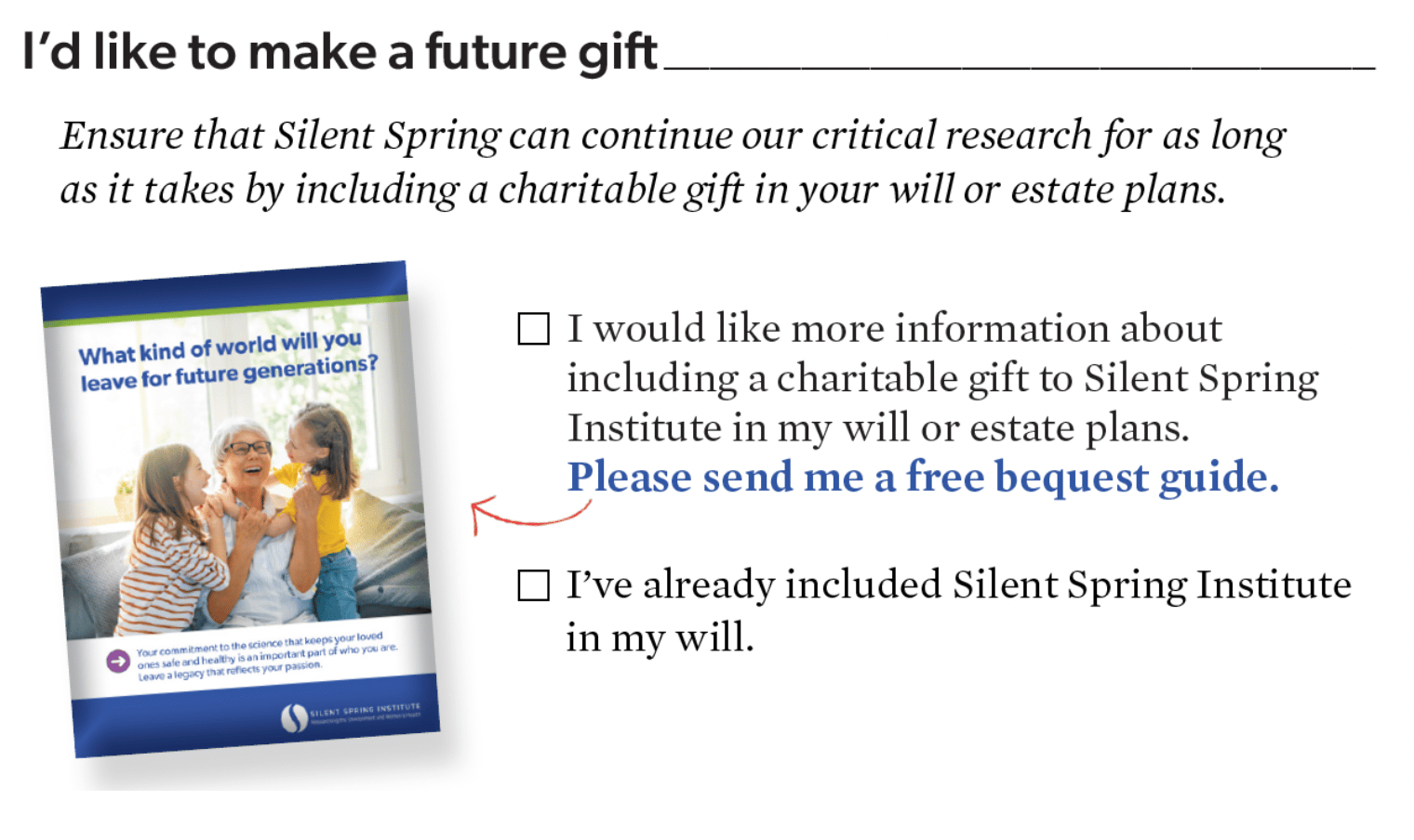 I’d like to make a future gift____________________________  Ensure that Silent Spring can continue our critical research for as long as it takes by including a charitable gift in your will or estate plans.  What kind of world will you leave for future generations?  Your commitment to the science that keeps your loved ones safe and healthy is an important part of who you are. Leave a legacy that reflects your passion.  ☐ I would like more information about including a charitable gift to Silent Spring Institute in my will or estate plans. **Please send me a free bequest guide.**  ☐ I’ve already included Silent Spring Institute in my will.