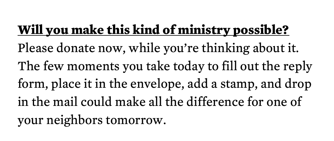 Will you make this kind of ministry possible?  Please donate now, while you’re thinking about it.  The few moments you take today to fill out the reply form, place it in the envelope, add a stamp, and drop  in the mail could make all the difference for one of  your neighbors tomorrow.