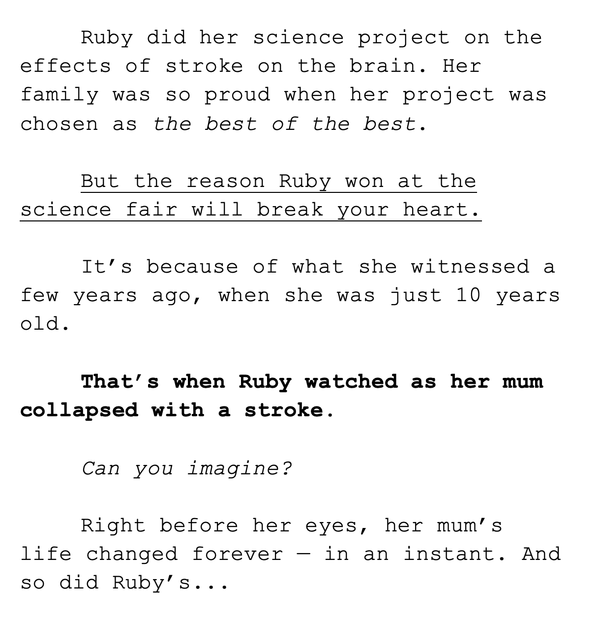 Ruby did her science project on the effects of stroke on the brain. Her family was so proud when her project was chosen as the best of the best.   But the reason Ruby won at the science fair will break your heart.   It’s because of what she witnessed a few years ago, when she was just 10 years old.  That’s when Ruby watched as her mum collapsed with a stroke.   Can you imagine?   Right before her eyes, her mum’s life changed forever — in an instant. And so did Ruby’s...