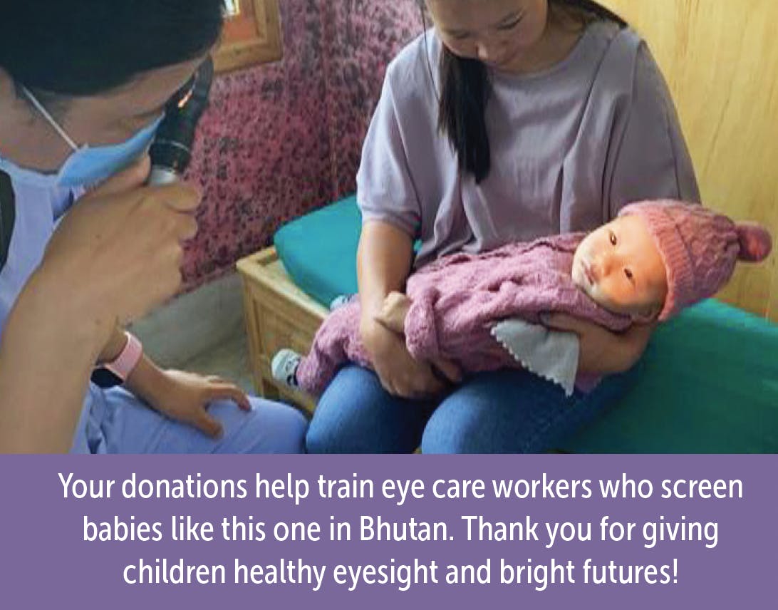 A woman holding a baby who is wearing a winter hat. A healthcare worker is in the foreground, holding a tooll that shines a light in the baby's eyes. The caption reads: Your donations help train eye care workers who screen babies like this one in Bhutan. thank you for giving children healthy eyesight and bright futures!