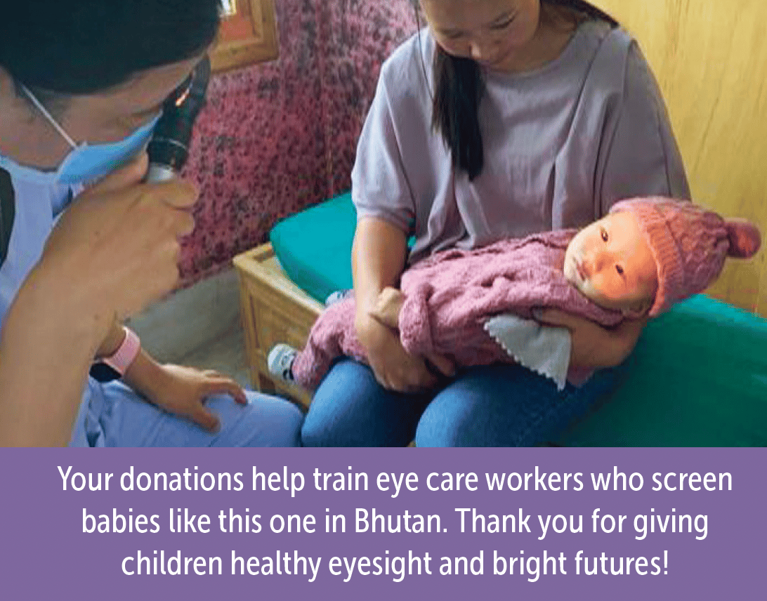 A woman holding a baby who is wearing a winter hat. A healthcare worker is in the foreground, holding a tooll that shines a light in the baby's eyes. The caption reads: Your donations help train eye care workers who screen babies like this one in Bhutan. thank you for giving children healthy eyesight and bright futures!