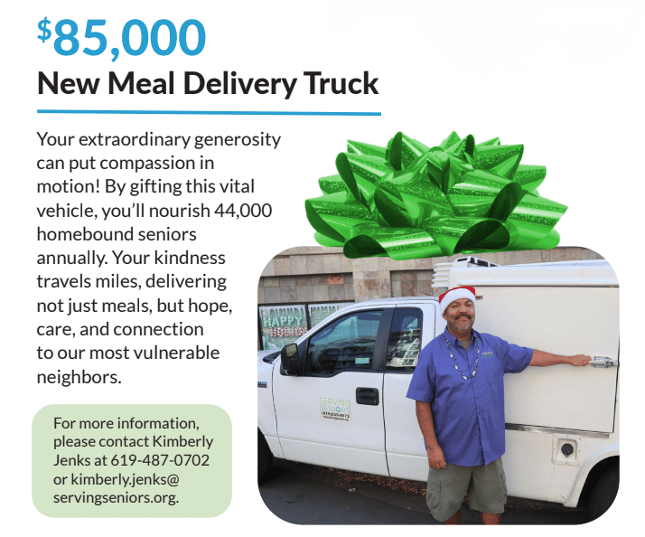 Transcription  $85,000 New Meal Delivery Truck  ─────────────  Your extraordinary generosity can put compassion in motion! By gifting this vital vehicle, you'll nourish 44,000 homebound seniors annually. Your kindness travels miles, delivering not just meals, but hope, care, and connection to our most vulnerable neighbors.  For more information, please contact Kimberly Jenks at 619-487-0702 or kimberly.jenks@servingseniors.org.  Image content: A large green gift bow sits atop a photograph of a white refrigerated delivery truck. A man in a blue Serving Seniors polo shirt and a red Santa hat stands beside the open rear door, one hand resting on the latch. The truck's side is lettered with the organization's name, phone number, and website; a storefront with a "Happy Birthday" banner is visible behind it.