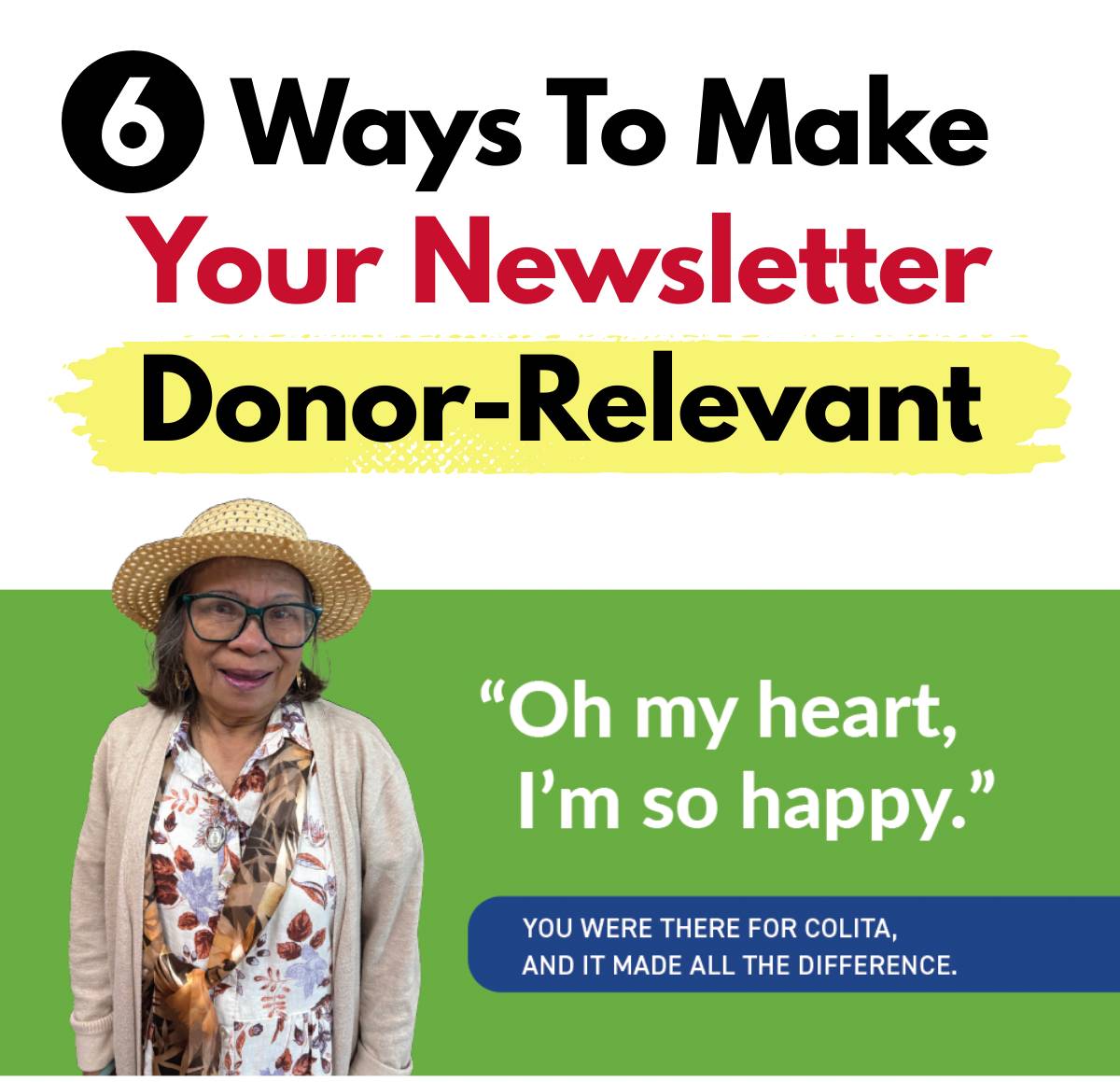 “A graphic titled ‘6 Ways To Make Your Newsletter Donor-Relevant.’ The words ‘Your Newsletter’ are in red, and ‘Donor-Relevant’ appears in black text highlighted with a yellow brushstroke. On the left is an older woman wearing glasses, a straw hat, a floral blouse, and a beige cardigan, standing against a green background. To the right of her is a large quote that reads, ‘Oh my heart, I’m so happy.’ Below the quote is a blue banner with white text that says, ‘You were there for Colita, and it made all the difference.’