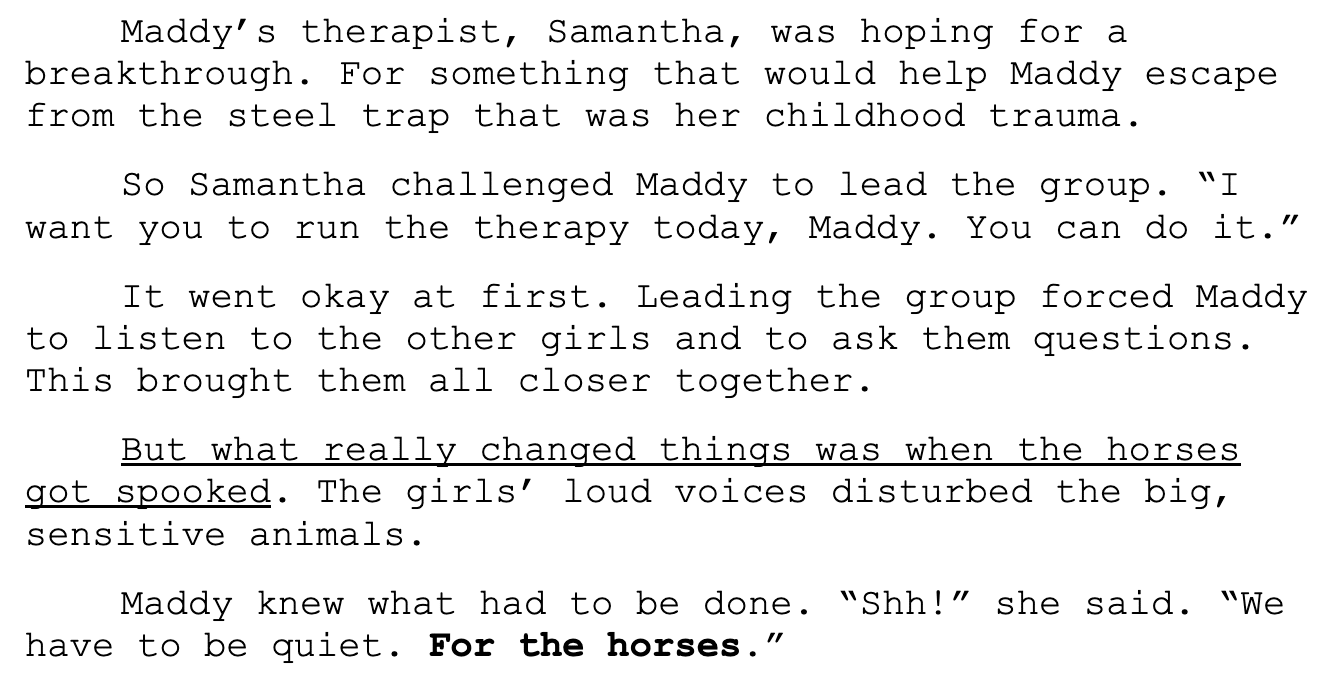 Screenshot: "Maddy’s therapist, Samantha, was hoping for a breakthrough. So she challenged Maddy to lead all the other girls from the group home.  “I want you to run the therapy today, Maddy,” Samantha said. “Create an activity. I’m putting you in charge of everything. You’ve got this. I know you can do it.” 	In no time, Maddy was in over her head. She felt panic stirring in the pit of her stomach … and then she was yelling at the other girls in the group.  	But what really changed things was when the horses got spooked. All the girls were loud. Yet it was Maddy’s booming voice that disturbed the sensitive animals.  	And that’s when it hit her. She saw herself in the horses. Their fear made Maddy remember how she felt when she was small and afraid. Suddenly she understood. It was her behavior that was troubling to the horses. This was the insight she needed to begin to grow and change.  “Shh!” she called out.  The other girls looked at the horses — looked at Maddy — and nodded. Maddy’s expression changed. She appeared confident, not angry. And when she spoke, her voice was no longer sharp but warm. She voiced what all the girls understood — what she herself needed to hear: “We have to be quiet … For the horses.” "