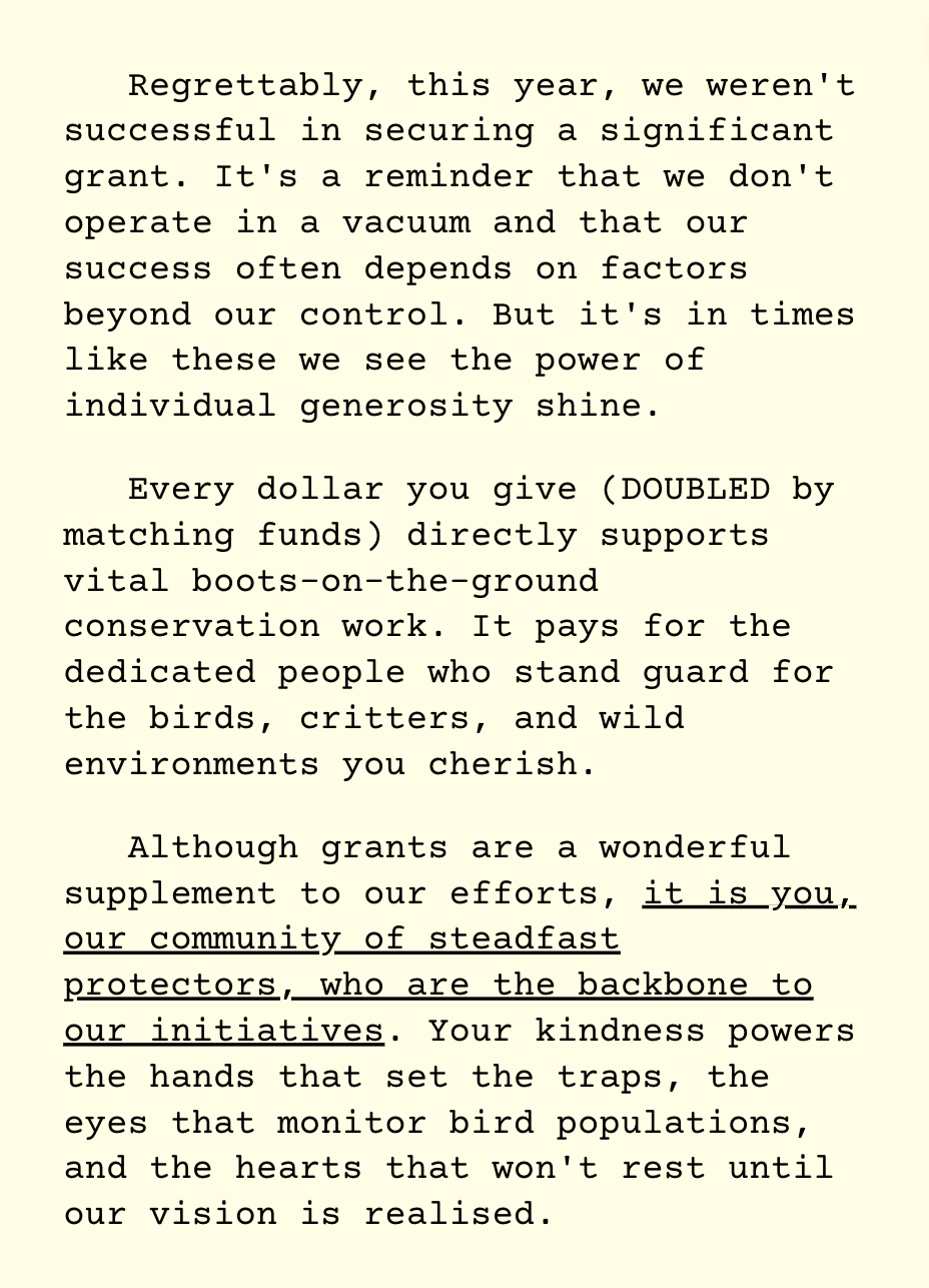 Regrettably, this year, we weren't successful in securing a significant grant. It's a reminder that we don't operate in a vacuum and that our success often depends on factors beyond our control. But it's in times like these we see the power of individual generosity shine.   Every dollar you give (DOUBLED by matching funds) directly supports vital boots-on-the-ground conservation work. It pays for the dedicated people who stand guard for the birds, critters, and wild environments you cherish.   Although grants are a wonderful supplement to our efforts, it is you, our community of steadfast protectors, who are the backbone to our initiatives. Your kindness powers the hands that set the traps, the eyes that monitor bird populations, and the hearts that won't rest until our vision is realised.   Remember, each dollar donated, each trap deployed, each voice raised, brings us ever closer to A Predator Free New Zealand by 2050. You build a future where our unique ecosystems flourish in unspoilt balance.