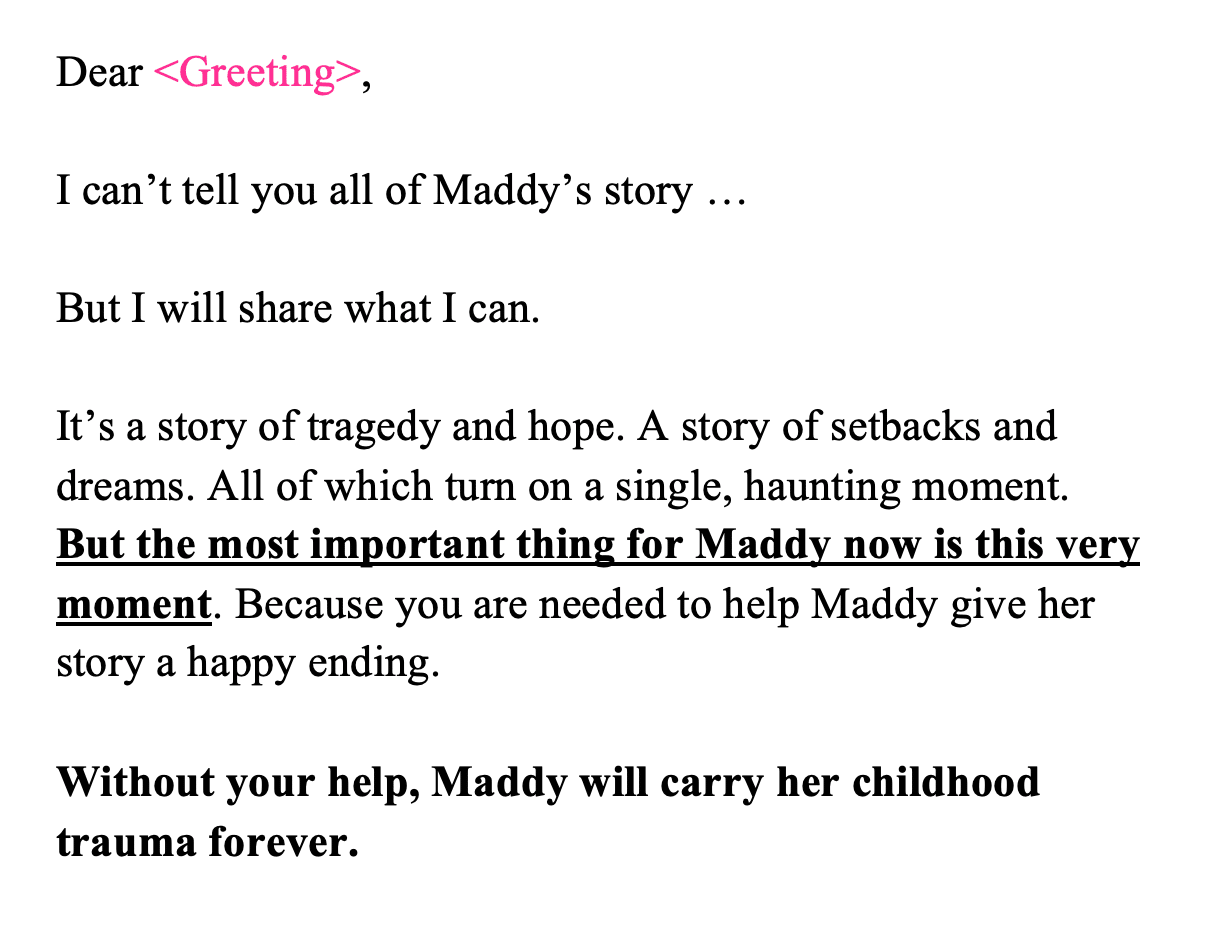 Dear <Greeting>,  I can’t tell you all of Maddy’s story …  But I will share what I can.  It’s a story of tragedy and hope. A story of setbacks and dreams. All of which turn on a single, haunting moment.  But the most important thing for Maddy now is this very moment. Because you are needed to help Maddy give her story a happy ending.  Without your help, Maddy will carry her childhood trauma forever.