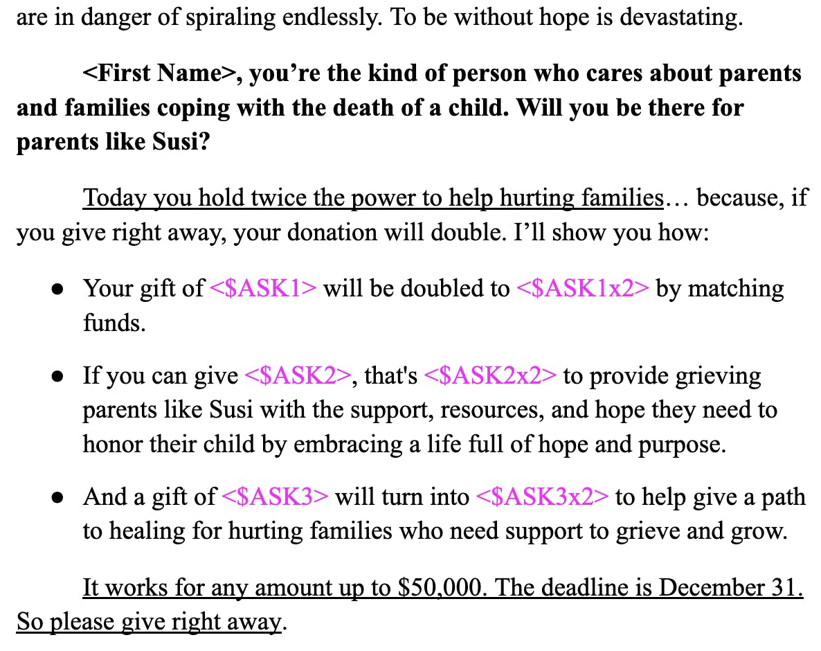 <First Name>, you’re the kind of person who cares about parents and families coping with the death of a child. Will you be there for parents like Susi? Today you hold twice the power to help hurting families… because, if you give right away, your donation will double. I’ll show you how: Your gift of <$ASK1> will be doubled to <$ASK1x2> by matching funds. If you can give <$ASK2>, that's <$ASK2x2> to provide grieving parents like Susi with the support, resources, and hope they need to honor their child by embracing a life full of hope and purpose. And a gift of <$ASK3> will turn into <$ASK3x2> to help give a path to healing for hurting families who need support to grieve and grow. It works for any amount up to $50,000. The deadline is December 31. So please give right away.