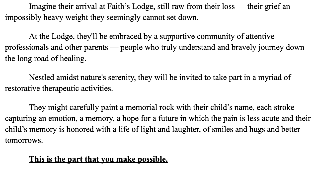 Screenshot: "Imagine their arrival at Faith’s Lodge, still raw from their loss — their grief an impossibly heavy weight they seemingly cannot set down. At the Lodge, they'll be embraced by a supportive community of attentive professionals and other parents — people who truly understand and bravely journey down the long road of healing. Nestled amidst nature's serenity, they will be invited to take part in a myriad of restorative therapeutic activities.  They might carefully paint a memorial rock with their child’s name, each stroke capturing an emotion, a memory, a hope for a future in which the pain is less acute and their child’s memory is honored with a life of light and laughter, of smiles and hugs and better tomorrows. This is the part that you make possible. "