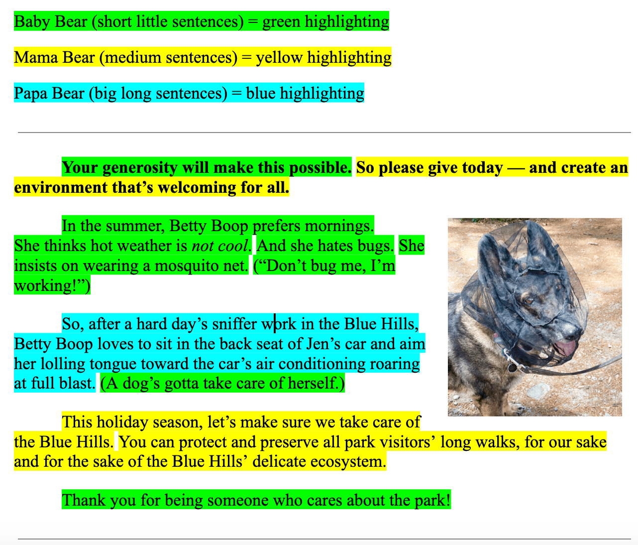 Baby Bear (short little sentences) = green highlighting Mama Bear (medium sentences) = yellow highlighting Papa Bear (big long sentences) = blue highlighting  Your generosity will make this possible. So please give today — and create an environment that’s welcoming for all. In the summer, Betty Boop prefers mornings.  She thinks hot weather is not cool. And she hates bugs. She insists on wearing a mosquito net. (“Don’t bug me, I’m working!”) So, after a hard day’s sniffer work in the Blue Hills, Betty Boop loves to sit in the back seat of Jen’s car and aim her lolling tongue toward the car’s air conditioning roaring at full blast. (A dog’s gotta take care of herself.) This holiday season, let’s make sure we take care of the Blue Hills. You can protect and preserve all park visitors’ long walks, for our sake and for the sake of the Blue Hills’ delicate ecosystem.  Thank you for being someone who cares about the park!