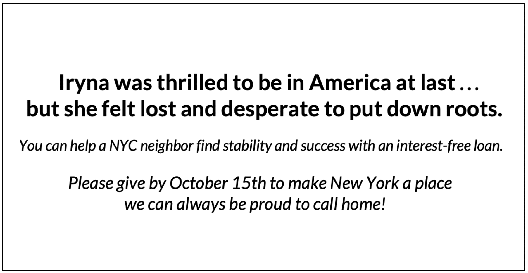                              Iryna was thrilled to be in America at last . . .                             but she felt lost and desperate to put down roots.                      You can help a NYC neighbor find stability and success with an interest-free loan.                            Please give by October 15th to make New York a place                                        we can always be proud to call home! 