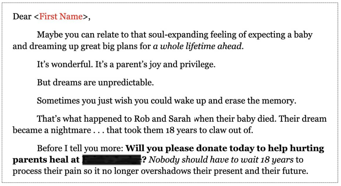 Dear <First Name>, Maybe you can relate to that soul-expanding feeling of expecting a baby and dreaming up great big plans for a whole lifetime ahead. It’s wonderful. It’s a parent’s joy and privilege. But dreams are unpredictable. Sometimes you just wish you could wake up and erase the memory. That’s what happened to Rob and Sarah when their baby died. Their dream became a nightmare . . . that took them 18 years to claw out of. Before I tell you more: Will you please donate today to help hurting parents heal at Faith’s Lodge? Nobody should have to wait 18 years to process their pain so it no longer overshadows their present and their future."