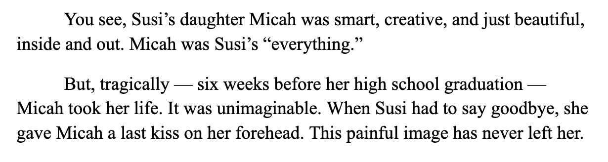 Screenshot of text: "You see, Susi’s daughter Micah was smart, creative, and just beautiful, inside and out. Micah was Susi’s “everything.”  But, tragically — six weeks before her high school graduation — Micah took her life. It was unimaginable. When Susi had to say goodbye, she gave Micah a last kiss on her forehead. This painful image has never left her."
