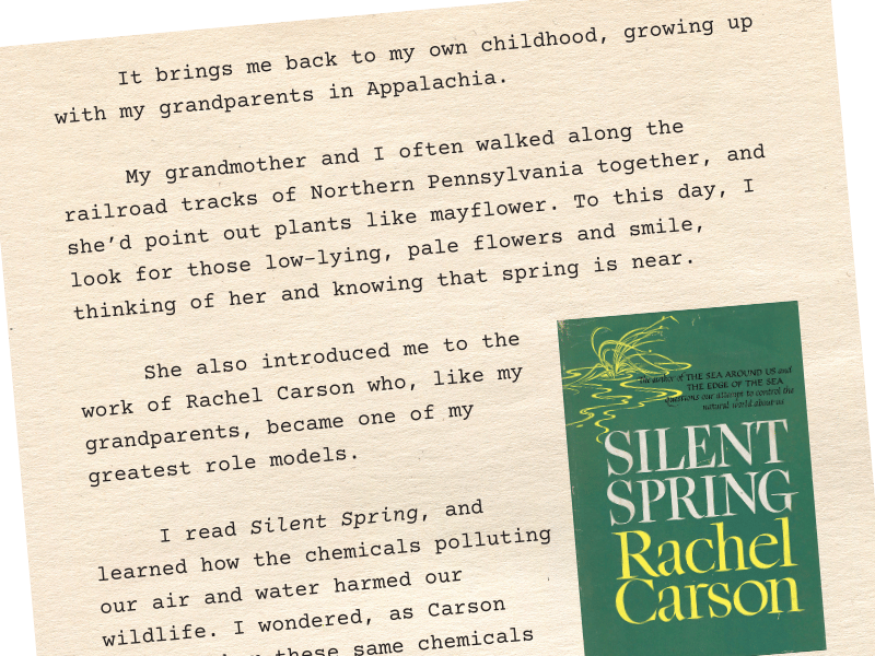 Excerpt: "It brings me back to my own childhood, growing up with my grandparents in Appalachia. My grandmother and I often walked along the railroad tracks of Northern Pennsylvania together, and she’d point out plants like mayflower. To this day, I look for those low-lying, pale flowers and smile, thinking of her and knowing that spring is near. She also introduced me to the work of Rachel Carson who, like my grandparents, became one of my greatest role models. I read Silent Spring, and learned how the chemicals polluting our air and water harmed our wildlife. I wondered, as Carson did, whether these same chemicals could also be harming humans. This fall, I felt Rachel Carson’s warnings hit close to home when I lost my grandad to colorectal cancer. My grandad worked his entire career as a machinist and an engineer. He had no family history of cancer."