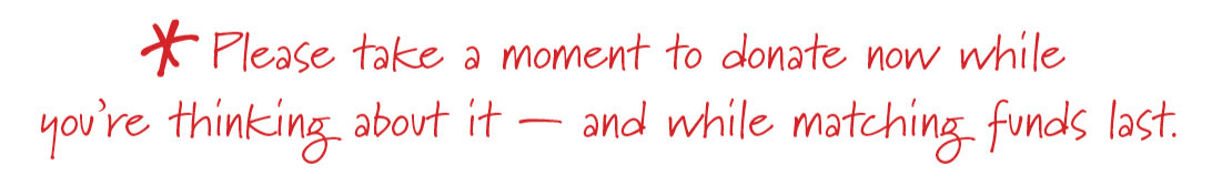 Please take a moment to donate now while you're thinking about it — and while matching funds last.