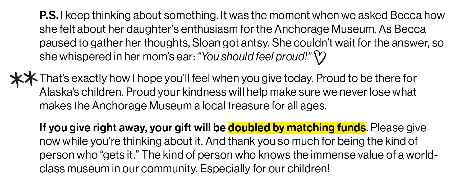 screenshot: "P.S. I keep thinking about something. It was the moment when we asked Becca how she felt about her daughter’s enthusiasm for the Anchorage Museum. As Becca paused to gather her thoughts, Sloan got antsy. She couldn’t wait for the answer, so she whispered in her mom’s ear: “You should feel proud!”  That’s exactly how I hope you’ll feel when you give today. Proud to be there for Alaska’s children. Proud your kindness will help make sure we never lose what makes the Anchorage Museum a local treasure for all ages. If you give right away, your gift will be DOUBLED by matching funds. Please give now while you’re thinking about it. And thank you so much for being the kind of person who “gets it.” The kind of person who knows the immense value of a world-class museum in our community. Especially for our children!"