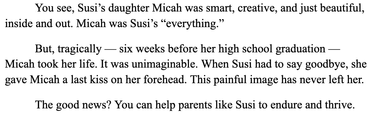 You see, Susi’s daughter Micah was smart, creative, and just beautiful, inside and out. Micah was Susi’s “everything.”  But, tragically — six weeks before her high school graduation — Micah took her life. It was unimaginable. When Susi had to say goodbye, she gave Micah a last kiss on her forehead. This painful image has never left her.  The good news? You can help parents like Susi to endure and thrive. 