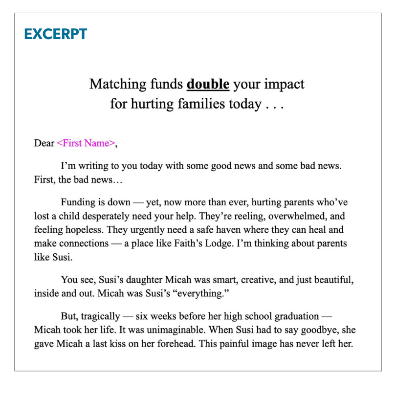 Matching funds double your impact  for hurting families today . . .   Dear <First Name>, I’m writing to you today with some good news and some bad news. First, the bad news… Funding is down — yet, now more than ever, hurting parents who’ve lost a child desperately need your help. They’re reeling, overwhelmed, and feeling hopeless. They urgently need a safe haven where they can heal and make connections — a place like Faith’s Lodge. I’m thinking about parents like Susi.  You see, Susi’s daughter Micah was smart, creative, and just beautiful, inside and out. Micah was Susi’s “everything.”  But, tragically — six weeks before her high school graduation — Micah took her life. It was unimaginable. When Susi had to say goodbye, she gave Micah a last kiss on her forehead. This painful image has never left her.  The good news? You can help parents like Susi to endure and thrive. 