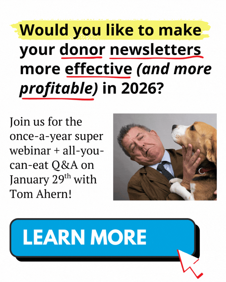 A promotional graphic with a headline highlighted in yellow that reads, ‘Would you like to make your donor newsletters more effective (and more profitable) in 2026?’ Several words in the headline are underlined in red for emphasis. Below the headline, text reads, ‘Join us for the once-a-year super webinar + all-you-can-eat Q&A on January 29th with Tom Ahern!’ To the right is a photo of a man in a suit leaning back as a large dog reaches toward his face. At the bottom of the graphic is a large blue button labeled ‘Learn More,’ with a red arrow pointing to it.