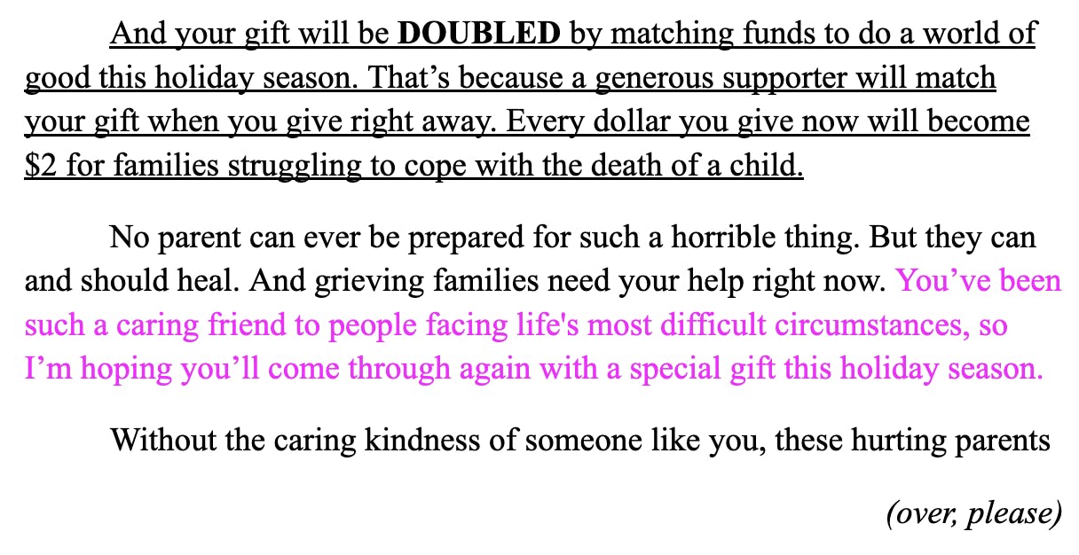 And your gift will be DOUBLED by matching funds to do a world of good this holiday season. That’s because a generous supporter will match your gift when you give right away. Every dollar you give now will become $2 for families struggling to cope with the death of a child.  No parent can ever be prepared for such a horrible thing. But they can and should heal. And grieving families need your help right now. You’ve been such a caring friend to people facing life's most difficult circumstances, so I’m hoping you’ll come through again with a special gift this holiday season. Without the caring kindness of someone like you, these hurting parents  (over, please)