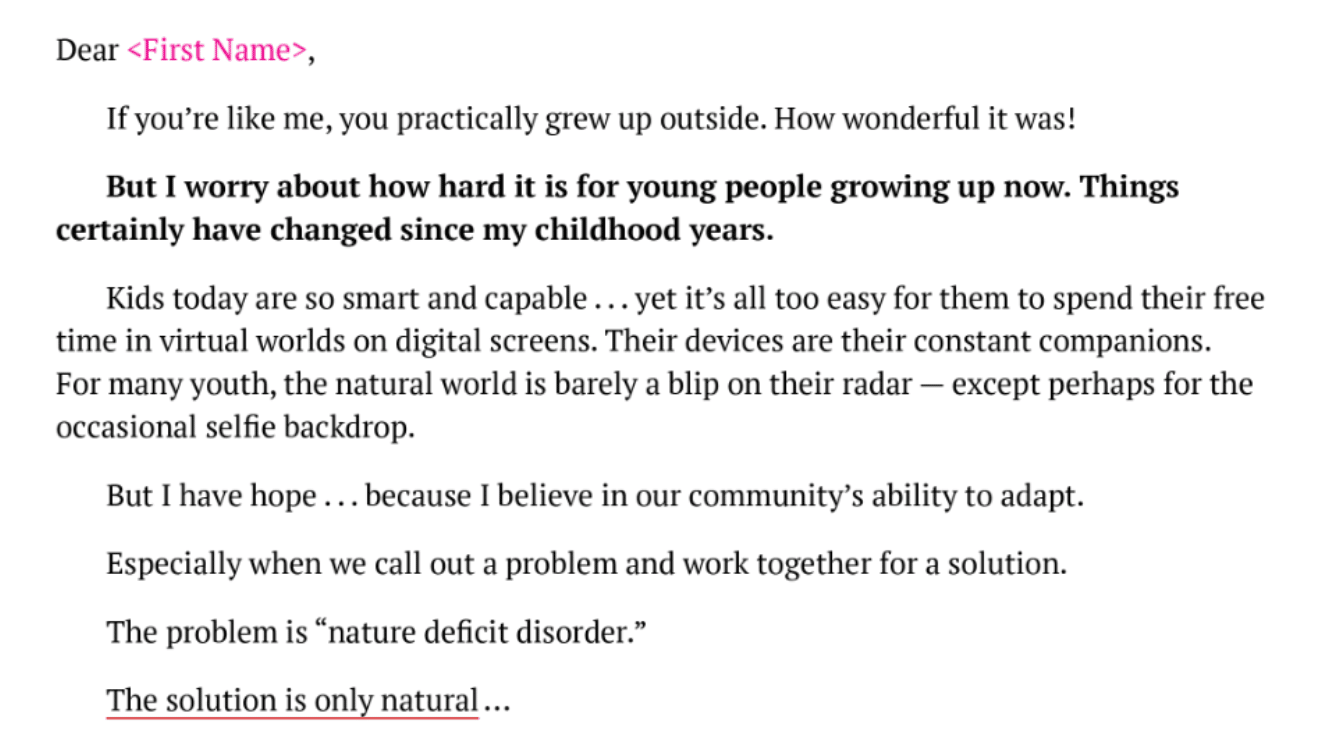 Dear ,  If you’re like me, you practically grew up outside. How wonderful it was!  But I worry about how hard it is for young people growing up now. Things certainly have changed since my childhood years.  Kids today are so smart and capable . . . yet it’s all too easy for them to spend their free time in virtual worlds on digital screens. Their devices are their constant companions. For many youth, the natural world is barely a blip on their radar — except perhaps for the occasional selfie backdrop.  But I have hope . . . because I believe in our community’s ability to adapt.  Especially when we call out a problem and work together for a solution.  The problem is “nature deficit disorder.”  The solution is only natural . . .