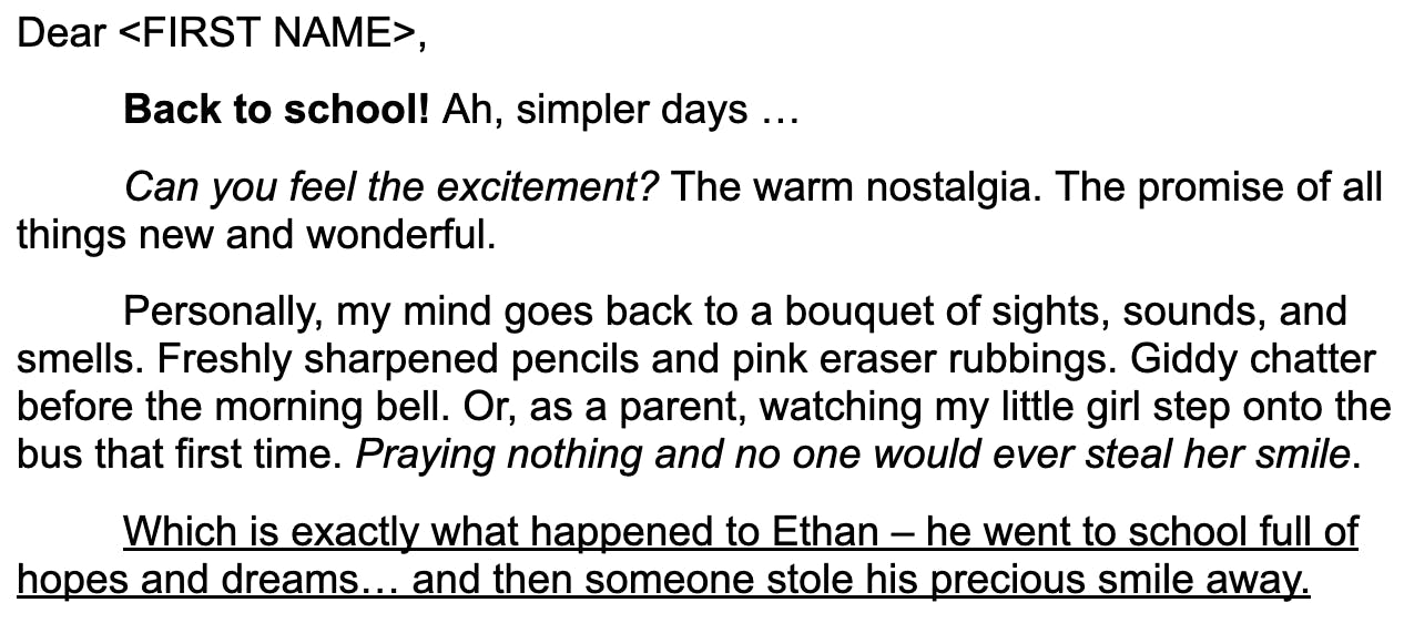 screenshot: "Dear <FIRST NAME>, Back to school! Ah, simpler days … Can you feel the excitement? The warm nostalgia. The promise of all things new and wonderful. Personally, my mind goes back to a bouquet of sights, sounds, and smells. Freshly sharpened pencils and pink eraser rubbings. Giddy chatter before the morning bell. Or, as a parent, watching my little girl step onto the bus that first time. Praying nothing and no one would ever steal her smile. Which is exactly what happened to Ethan – he went to school full of hopes and dreams… and then someone stole his precious smile away. "