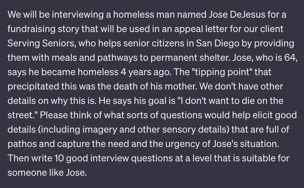 We will be interviewing a homeless man named Jose DeJesus for a fundraising story that will be used in an appeal letter for our client Serving Seniors, who helps senior citizens in San Diego by providing them with meals and pathways to permanent shelter. Jose, who is 64, says he became homeless 4 years ago. The "tipping point" that precipitated this was the death of his mother. We don't have other details on why this is. He says his goal is "I don't want to die on the street." Please think of what sorts of questions would help elicit good details (including imagery and other sensory details) that are full of pathos and capture the need and the urgency of Jose's situation. Then write 10 good interview questions at a level that is suitable for someone like Jose.