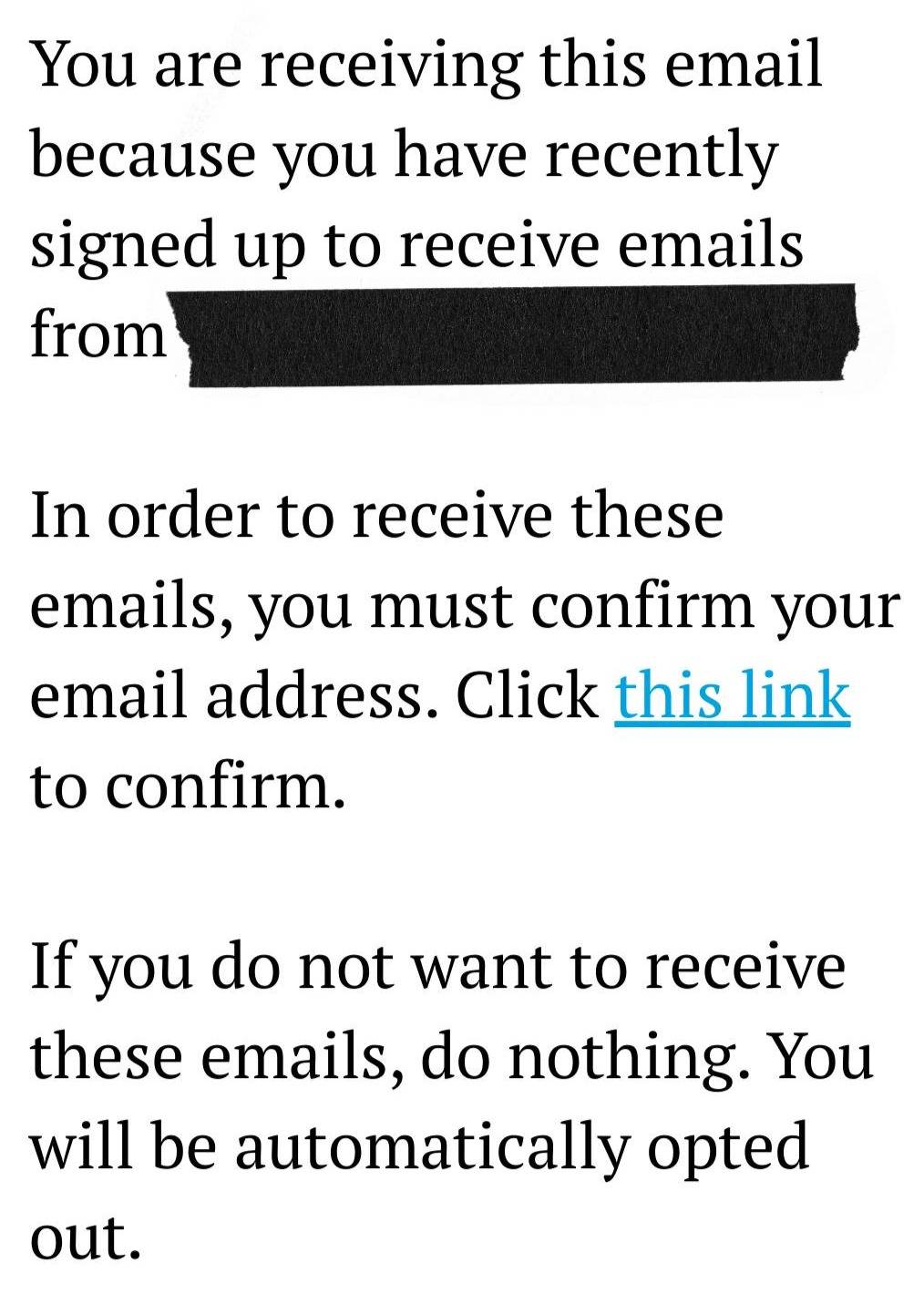 You are receiving this email because you have recently signed up to receive emails from [redacted].  In order to receive these emails, you must confirm your email address. Click this link to confirm.  If you do not want to receive these emails, do nothing. You will be automatically opted out.