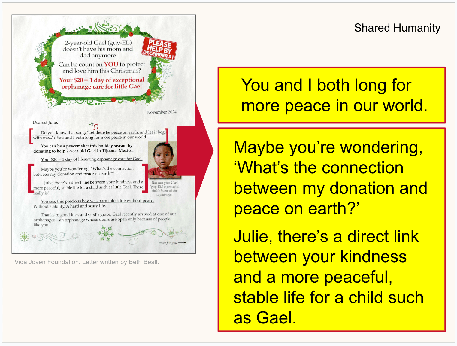 “Do you know that song: ‘Let there be peace on earth, and let it begin with me…’? You and I both long for more peace in our world.” *“Maybe you’re wondering, ‘What’s the connection between my donation and peace on earth?’ Julie, there’s a direct link between your kindness and a more peaceful, stable life for a child such as 2-year-old Gael in Tijuana, Mexico.”* *“Your $20 = 1 day of lifesaving orphanage care for Gael. Can he count on YOU to protect and love him this Christmas?”*