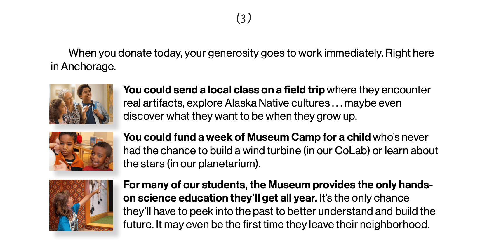 screenshot: "When you donate today, your generosity goes to work immediately. Right here in Anchorage.  You could send a local class on a field trip where they encounter real artifacts, explore Alaska Native cultures . . . maybe even discover what they want to be when they grow up.  You could fund a week of Museum Camp for a child who’s never had the chance to build a wind turbine (in our CoLab) or learn about the stars (in our planetarium).   For many of our students, the Museum provides the only hands-on science education they’ll get all year. It’s the only chance they’ll have to peek into the past to better understand and build the future. It may even be the first time they leave their neighborhood."